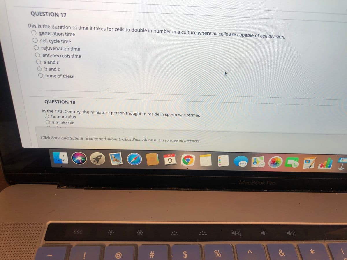 QUESTION 17
this is the duration of time it takes for cells to double in number in a culture where all cells are capable of cell division.
O generation time
O cell cycle time
O rejuvenation time
anti-necrosis time
a and b
b and c
none of these
QUESTION 18
In the 17th Century, the miniature person thought to reside in sperm was termed
O homunculus
a miniscule
Click Save and Submit to save and submit. Click Save All Answers to save all answers.
MAR
MacBook Pro
esc
奉。
क ।
2$
&
