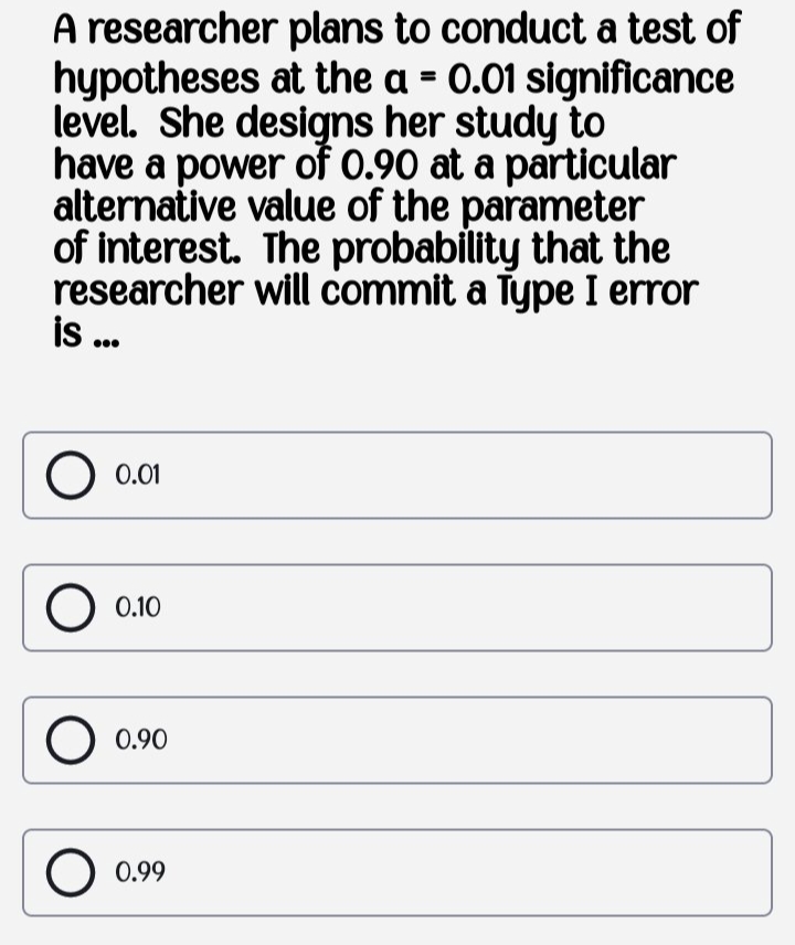 A researcher plans to conduct a test of
hypotheses at the a = 0.01 significance
level. She designs her study to
have a power of 0.90 at a particular
alternative value of the parameter
of interest. The probability that the
researcher will commit a Type I error
is .
0.01
0.10
0.90
0.99
