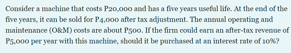 Consider a machine that costs P20,000 and has a five years useful life. At the end of the
five years, it can be sold for P4,000 after tax adjustment. The annual operating and
maintenance (O&M) costs are about P50o. If the firm could earn an after-tax revenue of
P5,000 per year with this machine, should it be purchased at an interest rate of 10%?

