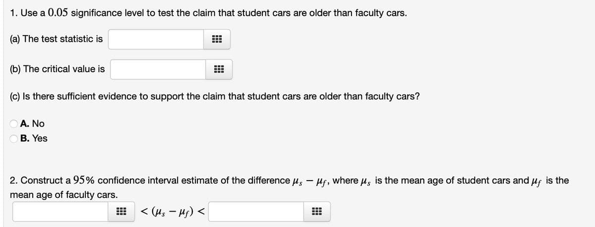 1. Use a 0.05 significance level to test the claim that student cars are older than faculty cars.
(a) The test statistic is
(b) The critical value is
A. No
B. Yes
(c) Is there sufficient evidence to support the claim that student cars are older than faculty cars?
●●
■
☐
……
●●●
●●●
2. Construct a 95% confidence interval estimate of the difference μs - μf, where μ is the mean age of student cars and μf is the
mean age of faculty cars.
< (Us - Hf) <
●
●