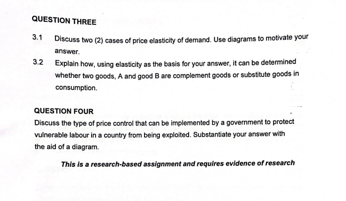 QUESTION THREE
3.1
Discuss two (2) cases of price elasticity of demand. Use diagrams to motivate your
answer.
Explain how, using elasticity as the basis for your answer, it can be determined
whether two goods, A and good B are complement goods or substitute goods in
3.2
consumption.
QUESTION FOUR
Discuss the type of price control that can be implemented by a government to protect
vulnerable labour in a country from being exploited. Substantiate your answer with
the aid of a diagram.
This is a research-based assignment and requires evidence of research
