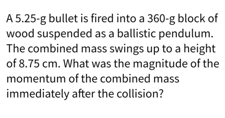 A 5.25-g bullet is fired into a 360-g block of
wood suspended as a ballistic pendulum.
The combined mass swings up to a height
of 8.75 cm. What was the magnitude of the
momentum of the combined mass
immediately after the collision?
