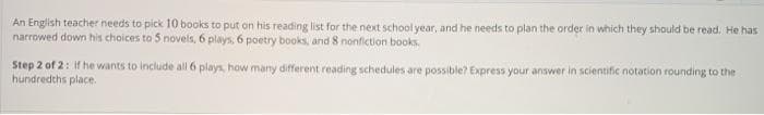 An English teacher needs to pick 10 books to put on his reading list for the next school year, and he needs to plan the order in which they should be read. He has
narrowed down his choices to 5 novels, 6 plays, 6 poetry books, and 8 nonfiction books.
Step 2 of 2: if he wants to include all 6 plays, how many different reading schedules are possible? Express your answer in scientific notation rounding to the
hundredths place.
