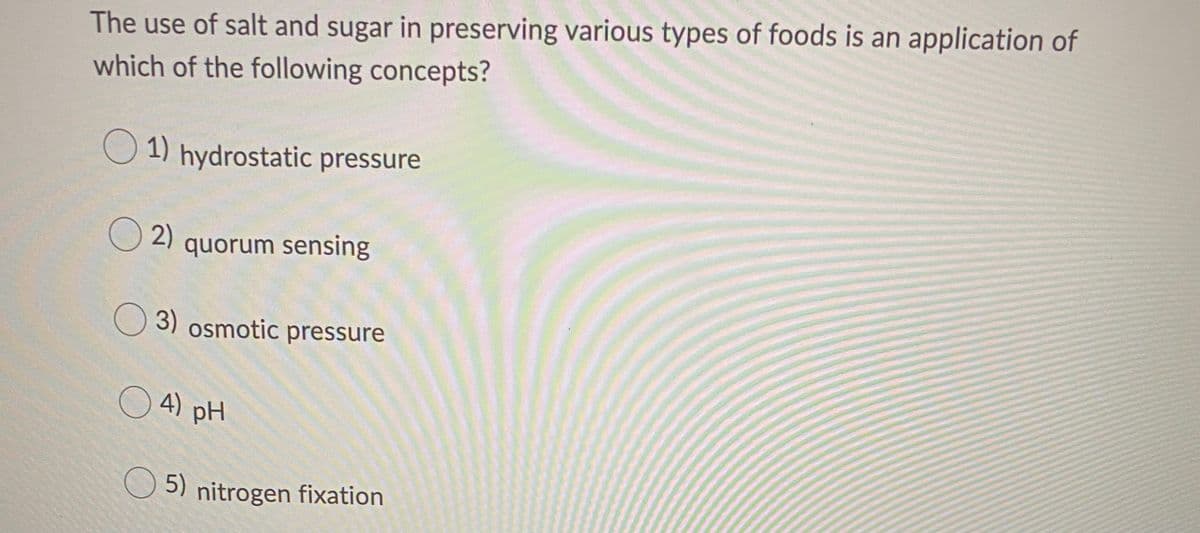 The use of salt and sugar in preserving various types of foods is an application of
which of the following concepts?
1) hydrostatic pressure
O2)
quorum sensing
3) osmotic pressure
O 4) pH
5) nitrogen fixation

