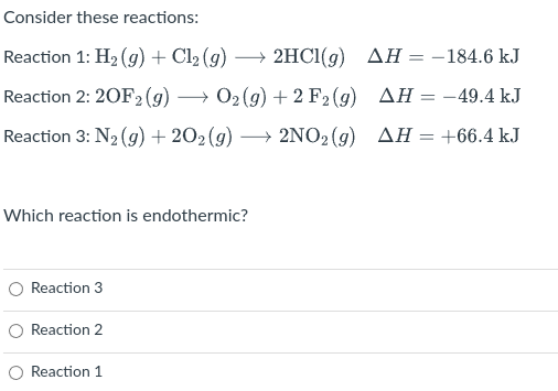 Consider these reactions:
Reaction 1: H2 (9) + Cl2 (g) → 2HC1(g) AH = -184.6 kJ
Reaction 2: 20F2 (g) → 02(9) + 2 F2 (g) AH = –49.4 kJ
Reaction 3: N2 (g) + 202(g) → 2NO2(g) AH=+66.4 kJ
Which reaction is endothermic?
Reaction 3
O Reaction 2
O Reaction 1
