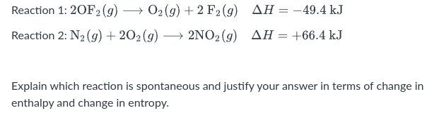 Reaction 1: 20F2 (g)
02 (g) + 2 F2 (g) AH = -49.4 kJ
Reaction 2: N2 (9) + 202 (g) → 2NO2(g) AH= +66.4 kJ
%3D
Explain which reaction is spontaneous and justify your answer in terms of change in
enthalpy and change in entropy.
