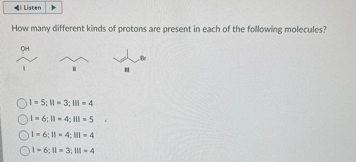 Listen
How many different kinds of protons are present in each of the following molecules?
OH
1=5; 1 = 3; 11 = 4
1 = 6; 11 = 4; 1 = 5
= 6; 11 = 4; III = 4
1=6; 11 = 3; III = 4
ווו
Br
