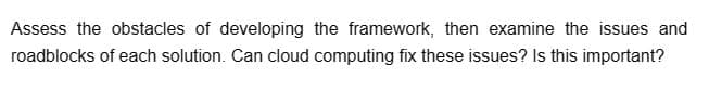 Assess the obstacles of developing the framework, then examine the issues and
roadblocks of each solution. Can cloud computing fix these issues? Is this important?