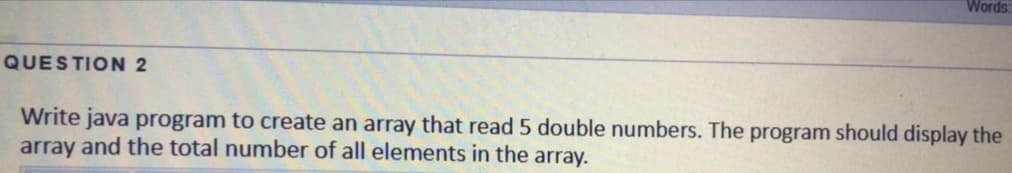 Words:
QUESTION 2
Write java program to create an array that read 5 double numbers. The program should display the
array and the total number of all elements in the array.
