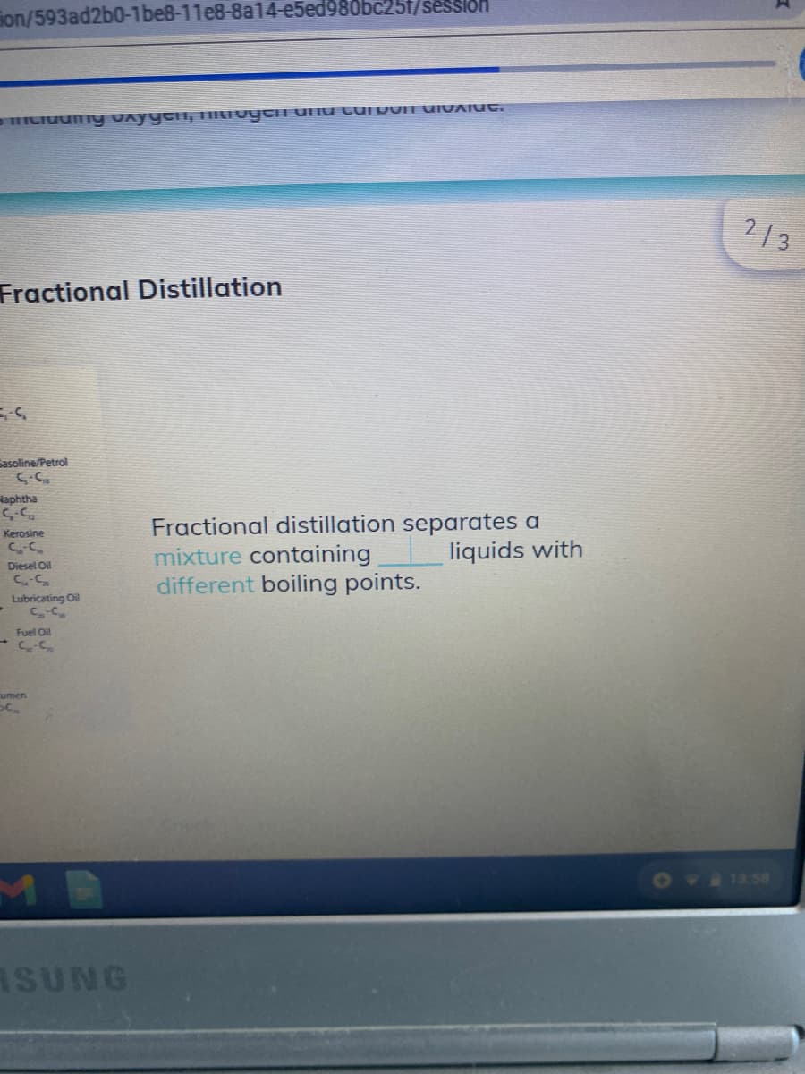 ion/593ad2b0-1be8-11e8-8a14-e5ed980bC25f/sesslon
213
Fractional Distillation
Sasoline/Petrol
Haphtha
5-5
Kerosine
Fractional distillation separates a
mixture containing
different boiling points.
liquids with
Diesel Oil
Lubricating Oil
Fuel Oil
umen
MB
OVIISS8
ASUNG
