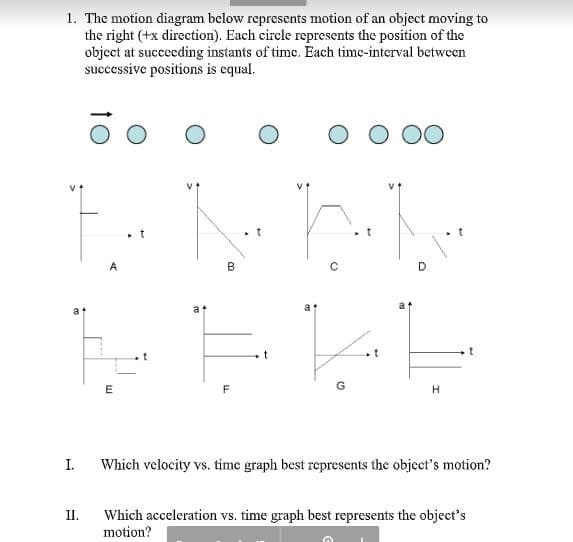 1. The motion diagram below represents motion of an object moving to
the right (+x direction). Each circle represents the position of the
object at succeeding instants of time. Each time-interval between
successive positions is equal.
B
a
H.
I.
Which velocity vs. time graph best represents the object's motion?
Which acceleration vs. time graph best represents the object's
motion?
II.
