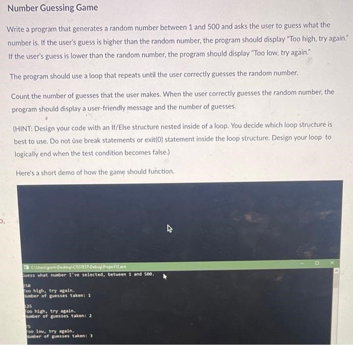 5,
Number Guessing Game
Write a program that generates a random number between 1 and 500 and asks the user to guess what the
number is. If the user's guess is higher than the random number, the program should display "Too high, try again."
If the user's guess is lower than the random number, the program should display "Too low, try again."
The program should use a loop that repeats until the user correctly guesses the random number.
Count the number of guesses that the user makes. When the user correctly guesses the random number, the
program should display a user-friendly message and the number of guesses.
(HINT: Design your code with an If/Else structure nested inside of a loop. You decide which loop structure is
best to use. Do not use break statements or exit(0) statement inside the loop structure. Design your loop to
logically end when the test condition becomes false.)
Here's a short demo of how the game should function.
CAUveriperh Desktop CSSTEST Debug Project 12.exe
Guess what number I've selected, between 1 and 500.
250
Too high, try again.
umber of guesses taken: 1
125
Too high, try again.
umber of guesses taken: 2
15
too low, try again.
umber of guesses taken: 3
4
X