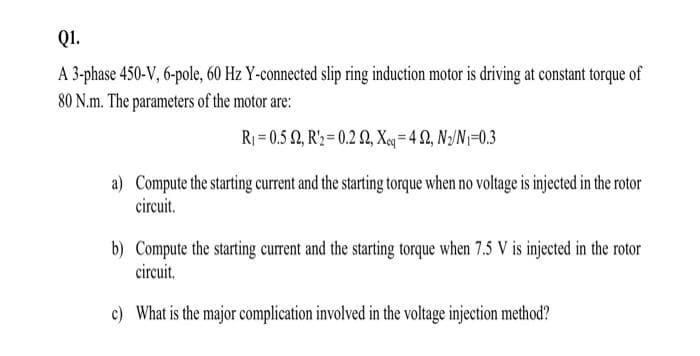 Q1.
A 3-phase 450-V, 6-pole, 60 Hz Y-connected slip ring induction motor is driving at constant torque of
80 N.m. The parameters of the motor are:
R₁=0.5 2, R'₂ 0.2 02, Xeq=42, N₂/N1=0.3
a) Compute the starting current and the starting torque when no voltage is injected in the rotor
circuit.
b) Compute the starting current and the starting torque when 7.5 V is injected in the rotor
circuit.
c) What is the major complication involved in the voltage injection method?