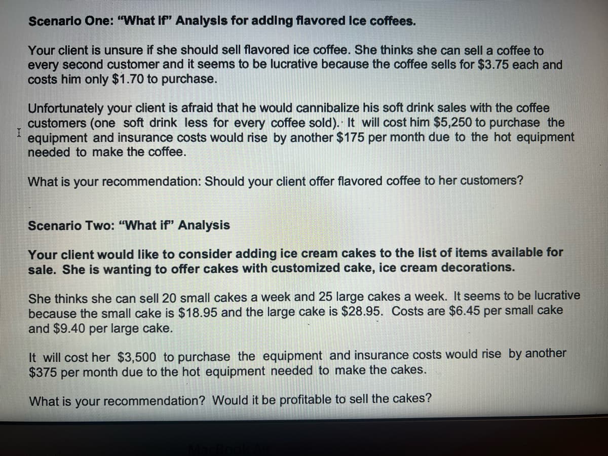 Scenario One: "What if" Analysis for adding flavored ice coffees.
Your client is unsure if she should sell flavored ice coffee. She thinks she can sell a coffee to
every second customer and it seems to be lucrative because the coffee sells for $3.75 each and
costs him only $1.70 to purchase.
Unfortunately your client is afraid that he would cannibalize his soft drink sales with the coffee
customers (one soft drink less for every coffee sold). It will cost him $5,250 to purchase the
I equipment and insurance costs would rise by another $175 per month due to the hot equipment
needed to make the coffee.
What is your recommendation: Should your client offer flavored coffee to her customers?
Scenario Two: "What if" Analysis
Your client would like to consider adding ice cream cakes to the list of items available for
sale. She is wanting to offer cakes with customized cake, ice cream decorations.
She thinks she can sell 20 small cakes a week and 25 large cakes a week. It seems to be lucrative
because the small cake is $18.95 and the large cake is $28.95. Costs are $6.45 per small cake
and $9.40 per large cake.
It will cost her $3,500 to purchase the equipment and insurance costs would rise by another
$375 per month due to the hot equipment needed to make the cakes.
What is your recommendation? Would it be profitable to sell the cakes?
