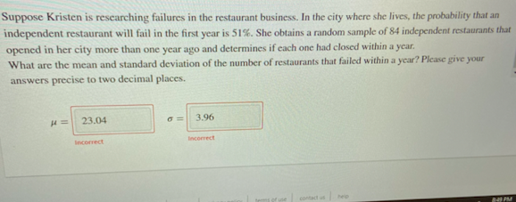 Suppose Kristen is researching failures in the restaurant business. In the city where she lives, the probability that an
independent restaurant will fail in the first year is 51%. She obtains a random sample of 84 independent restaurants that
opened in her city more than one year ago and determines if each one had closed within a ycar.
What are the mean and standard deviation of the number of restaurants that failed within a year? Please give your
answers precise to two decimal places.
23.04
3.96
Incorrect
Incorrect
contact usee
