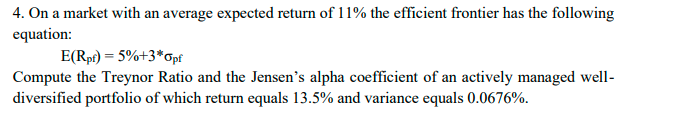 4. On a market with an average expected return of 11% the efficient frontier has the following
equation:
E(Rpf) = 5%+3*Opf
Compute the Treynor Ratio and the Jensen's alpha coefficient of an actively managed well-
diversified portfolio of which return equals 13.5% and variance equals 0.0676%.