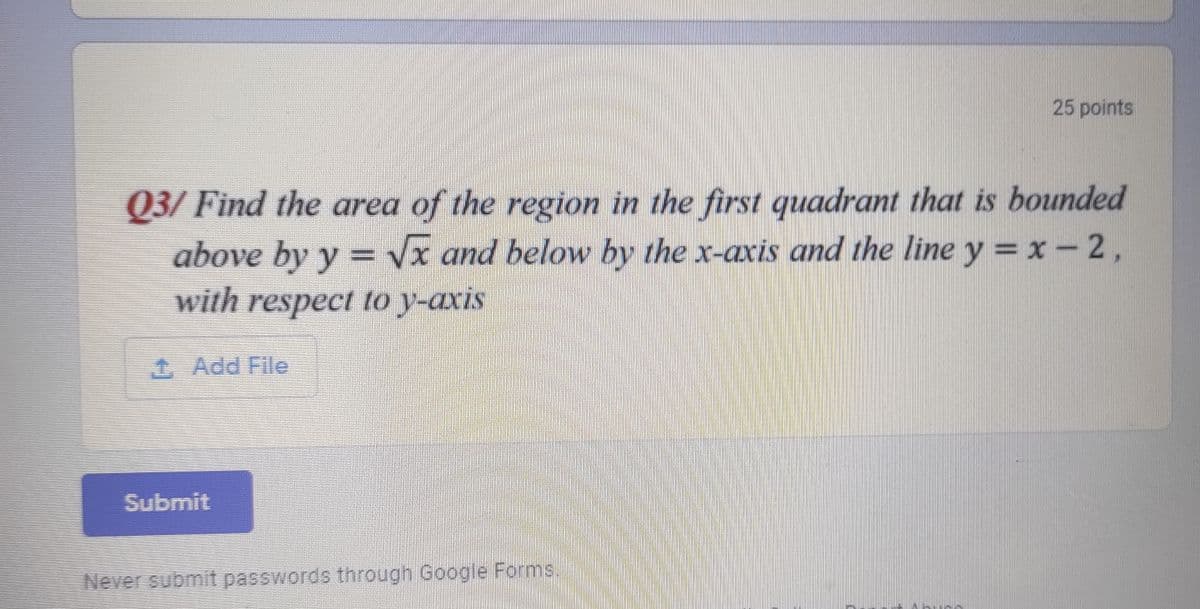 25 points
Q3/ Find the area of the region in the first quadrant that is bounded
above by y = vx and below by the x-axis and the line y = x- 2,
with respect to y-axis
1 Add File
Submit
Never submit passwords through Google Forms.
