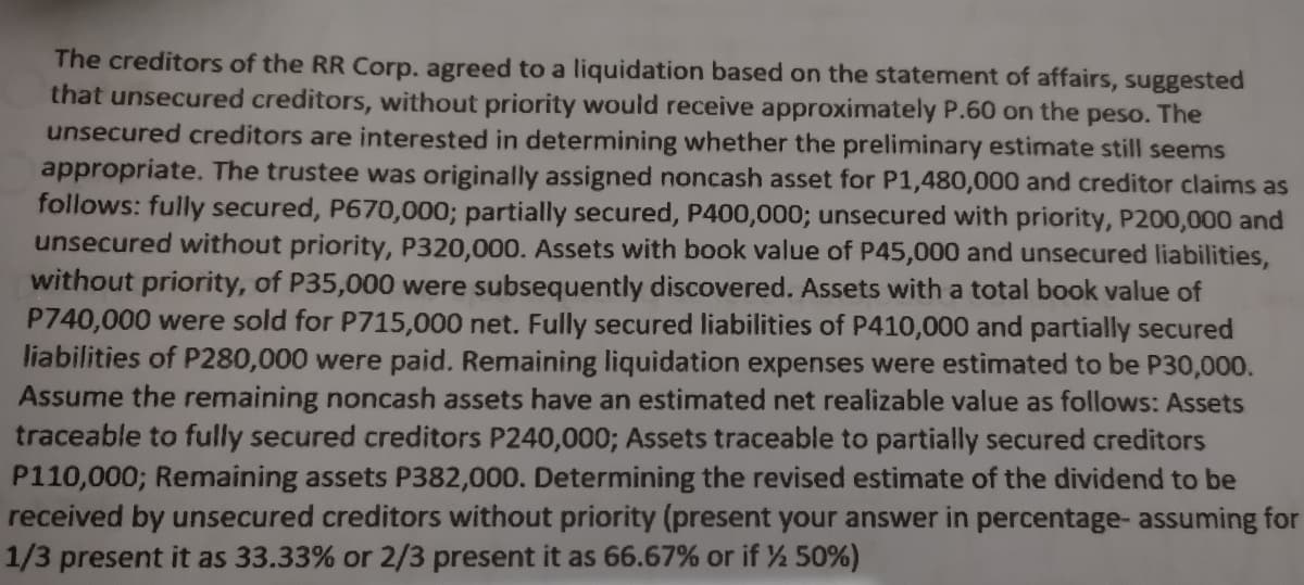 The creditors of the RR Corp. agreed to a liquidation based on the statement of affairs, suggested
that unsecured creditors, without priority would receive approximately P.60 on the peso. The
unsecured creditors are interested in determining whether the preliminary estimate still seems
appropriate. The trustee was originally assigned noncash asset for P1,480,000 and creditor claims as
follows: fully secured, P670,000; partially secured, P400,000; unsecured with priority, P200,000 and
unsecured without priority, P320,000. Assets with book value of P45,000 and unsecured liabilities,
without priority, of P35,000 were subsequently discovered. Assets with a total book value of
P740,000 were sold for P715,000 net. Fully secured liabilities of P410,000 and partially secured
liabilities of P280,000 were paid. Remaining liquidation expenses were estimated to be P30,000.
Assume the remaining noncash assets have an estimated net realizable value as follows: Assets
traceable to fully secured creditors P240,000; Assets traceable to partially secured creditors
P110,000; Remaining assets P382,000. Determining the revised estimate of the dividend to be
received by unsecured creditors without priority (present your answer in percentage- assuming for
1/3 present it as 33.33% or 2/3 present it as 66.67% or if ½ 50%)
