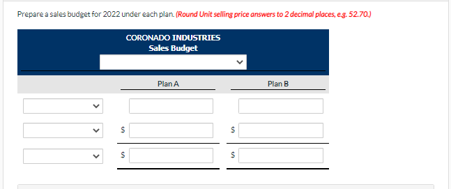 Prepare a sales budget for 2022 under each plan. (Round Unit selling price answers to 2 decimal places, e.g. 52.70.)
CORONADO INDUSTRIES
Sales Budget
Plan A
Plan B
$
$
$
$