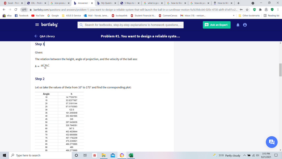 O Excel - Prob x
O EXL - Proble x
G iron pronun x
Б Answered:
ь Му Questio х
O 5 Ways to lIr x
G what is grav X
G how to find x G how do you x
O How to Wri X
+
bartleby.com/questions-and-answers/problem-1.-you-want-to-design-a-reliable-system-that-will-launch-the-ball-in-a-curvilinear-motion-fo/b39dccb6-020c-4730-abf9-d1e97cc2.. o
еBay
f Facebook
YouTube
G Google
ASUS E-Service
O Mail - Novak, Jame..
O buckeyelink 0 Student Financial Ai..
O CarmenCanvas
M Inbox (19) - venisan...
Other bookmarks
E Reading list
= bartleby
Search for textbooks, step-by-step explanations to homework questions,...
Ask an Expert
E Q&A Library
Problem #1. You want to design a reliable syste...
Step 1
Given:
The relation between the height, angle of projection, and the velocity of the ball ass:
sin? exv?
h =
2g
Step 2
Let us take the values of theta from 10° to 175° and find the corresponding plot:
Angle
10
14.77530791
15
32.82377607
20
57.31911144
25
87.51703563
30
122.5
35
161.2050649
40
202.4561965
45
245
50
287.5438035
55
328.7949351
60
367.5
65
402.4829644
70
432.6808886
75
457.1762239
80
475.2246921
85
486.2778995
90
490
95
486.2778995
3:13 PM
e Type here to search
日
71°F Partly cloudy
9/21/2021
...
