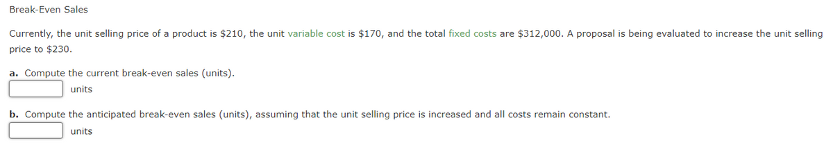 Break-Even Sales
Currently, the unit selling price of a product is $210, the unit variable cost is $170, and the total fixed costs are $312,000. A proposal is being evaluated to increase the unit selling
price to $230.
a. Compute the current break-even sales (units).
units
b. Compute the anticipated break-even sales (units), assuming that the unit selling price is increased and all costs remain constant.
units