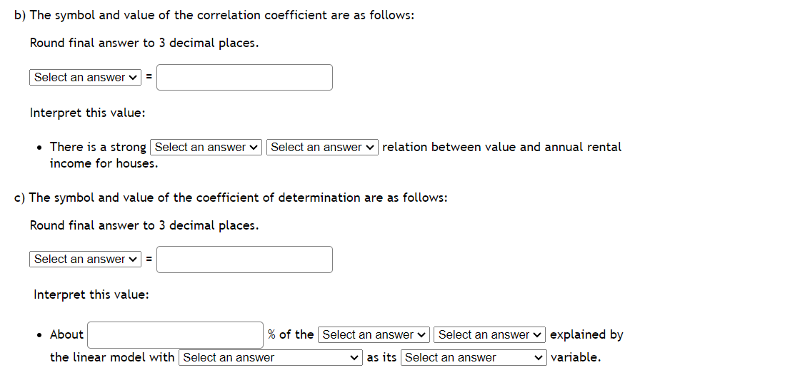 b) The symbol and value of the correlation coefficient are as follows:
Round final answer to 3 decimal places.
Select an answer ✓
Interpret this value:
• There is a strong Select an answer ✓ Select an answer relation between value and annual rental
income for houses.
c) The symbol and value of the coefficient of determination are as follows:
Round final answer to 3 decimal places.
Select an answer ✓
Interpret this value:
% of the Select an answer ✓ Select an answer explained by
✓as its Select an answer
✓ variable.
• About
the linear model with Select an answer