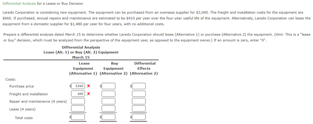 Differential Analysis for a Lease or Buy Decision
Laredo Corporation is considering new equipment. The equipment can be purchased from an overseas supplier for $3,040. The freight and installation costs for the equipment are
$660. If purchased, annual repairs and maintenance are estimated to be $410 per year over the four-year useful life of the equipment. Alternatively, Laredo Corporation can lease the
equipment from a domestic supplier for $1,480 per year for four years, with no additional costs.
Prepare a differential analysis dated March 15 to determine whether Laredo Corporation should lease (Alternative 1) or purchase (Alternative 2) the equipment. (Hint: This is a "lease
or buy" decision, which must be analyzed from the perspective of the equipment user, as opposed to the equipment owner.) If an amount is zero, enter "0".
Costs:
Differential Analysis
Lease (Alt. 1) or Buy (Alt. 2) Equipment
March 15
Purchase price
Freight and installation
Repair and maintenance (4 years)
Lease (4 years)
Total costs
Lease
Buy
Differential
Equipment
Equipment
Effects
(Alternative 1) (Alternative 2) (Alternative 2)
3,040 X
660 X
00000
QOOQ
$