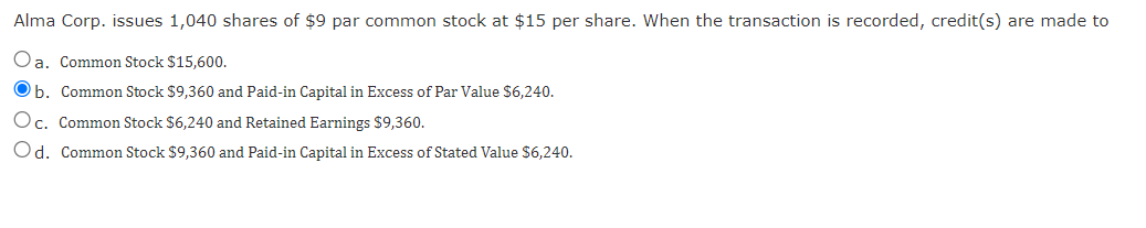 Alma Corp. issues 1,040 shares of $9 par common stock at $15 per share. When the transaction is recorded, credit(s) are made to
Oa. Common Stock $15,600.
b. Common Stock $9,360 and Paid-in Capital in Excess of Par Value $6,240.
Oc. Common Stock $6,240 and Retained Earnings $9,360.
Od. Common Stock $9,360 and Paid-in Capital in Excess of Stated Value $6,240.