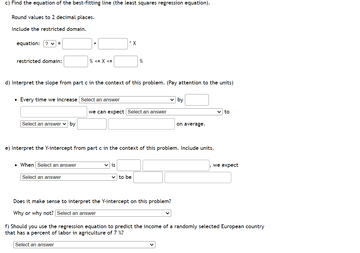 c) Find the equation of the best-fitting line (the least squares regression equation).
Round values to 2 decimal places.
Include the restricted domain.
equation: ? =
restricted domain:
% <= x <=
• Every time we increase Select an answer
Select an answer by
d) Interpret the slope from part c in the context of this problem. (Pay attention to the units)
. When Select an answer
Select an answer
* X
%
we can expect Select an answer
✓is
e) Interpret the Y-intercept from part c in the context of this problem. Include units.
to be
Does it make sense to interpret the Y-intercept on this problem?
Why or why not? Select an answer
by
V
on average.
we expect
f) Should you use the regression equation to predict the income of a randomly selected European country
that has a percent of labor in agriculture of 7 %?
Select an answer