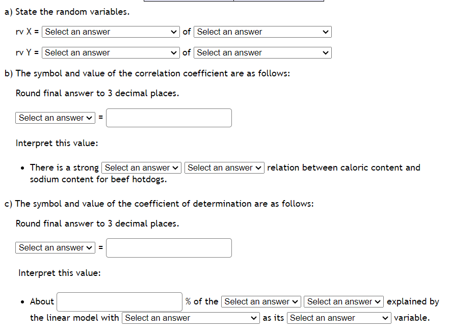 a) State the random variables.
rv X = Select an answer
of Select an answer
rv Y = Select an answer
of Select an answer
b) The symbol and value of the correlation coefficient are as follows:
Round final answer to 3 decimal places.
Select an answer ✓=
Interpret this value:
• There is a strong Select an answer
sodium content for beef hotdogs.
Select an answer relation between caloric content and
c) The symbol and value of the coefficient of determination are as follows:
Round final answer to 3 decimal places.
Select an answer ✓ =
Interpret this value:
% of the Select an answer Select an answer
as its Select an answer
• About
the linear model with Select an answer
explained by
variable.