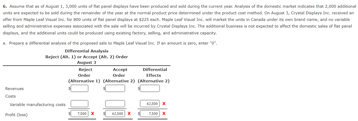 6. Assume that as of August 1, 3,000 units of flat panel displays have been produced and sold during the current year. Analysis of the domestic market indicates that 2,000 additional
units are expected to be sold during the remainder of the year at the normal product price determined under the product cost method. On August 3, Crystal Displays Inc. received an
offer from Maple Leaf Visual Inc. for 800 units of flat panel displays at $225 each. Maple Leaf Visual Inc. will market the units in Canada under its own brand name, and no variable
selling and administrative expenses associated with the sale will be incurred by Crystal Displays Inc. The additional business is not expected to affect the domestic sales of flat panel
displays, and the additional units could be produced using existing factory, selling, and administrative capacity.
a. Prepare a differential analysis of the proposed sale to Maple Leaf Visual Inc. If an amount is zero, enter "0".
Differential Analysis
Reject (Alt. 1) or Accept (Alt. 2) Order
August 3
Reject
Accept
Order
Differential
Effects
Order
(Alternative 1) (Alternative 2) (Alternative 2)
Revenues
Costs
Variable manufacturing costs
Profit (loss)
7,500 X
62,500 X
$
62,500 X
7,500 X