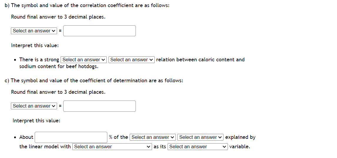 b) The symbol and value of the correlation coefficient are as follows:
Round final answer to 3 decimal places.
Select an answer =
Interpret this value:
• There is a strong Select an answer ✓ Select an answer relation between caloric content and
sodium content for beef hotdogs.
c) The symbol and value of the coefficient of determination are as follows:
Round final answer to 3 decimal places.
Select an answer ✓ =
Interpret this value:
% of the Select an answer ✓ Select an answer explained by
✓as its Select an answer
✓ variable.
• About
the linear model with Select an answer