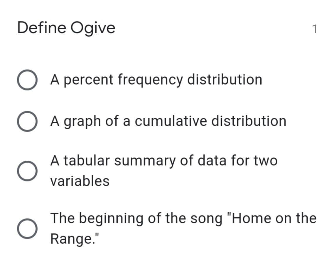 Define Ogive
1
O A percent frequency distribution
A graph of a cumulative distribution
A tabular summary of data for two
variables
The beginning of the song "Home on the
Range."

