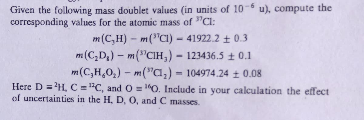 Given the following mass doublet values (in units of 10-6 u), compute the
corresponding values for the atomic mass of "Cl:
m(C,H) – m("CI) = 41922.2 ± 0.3
m(C,D3) – m("CIH,) = 123436.5 ± 0.1
m(C,H¸O2) – m("Cl,) = 104974.24 ± 0.08
Here D ='H, C ="C, and O = 160. Include in your calculation the effect
%3D
%3D
of uncertainties in the H, D, O, and C masses.
