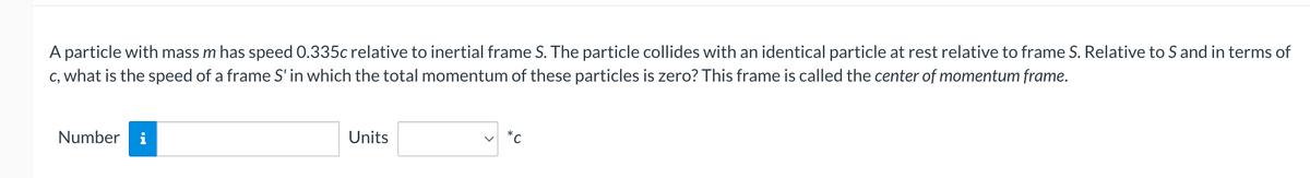 A particle with mass m has speed 0.335c relative to inertial frame S. The particle collides with an identical particle at rest relative to frame S. Relative to S and in terms of
c, what is the speed of a frame S' in which the total momentum of these particles is zero? This frame is called the center of momentum frame.
Number i
Units
*C