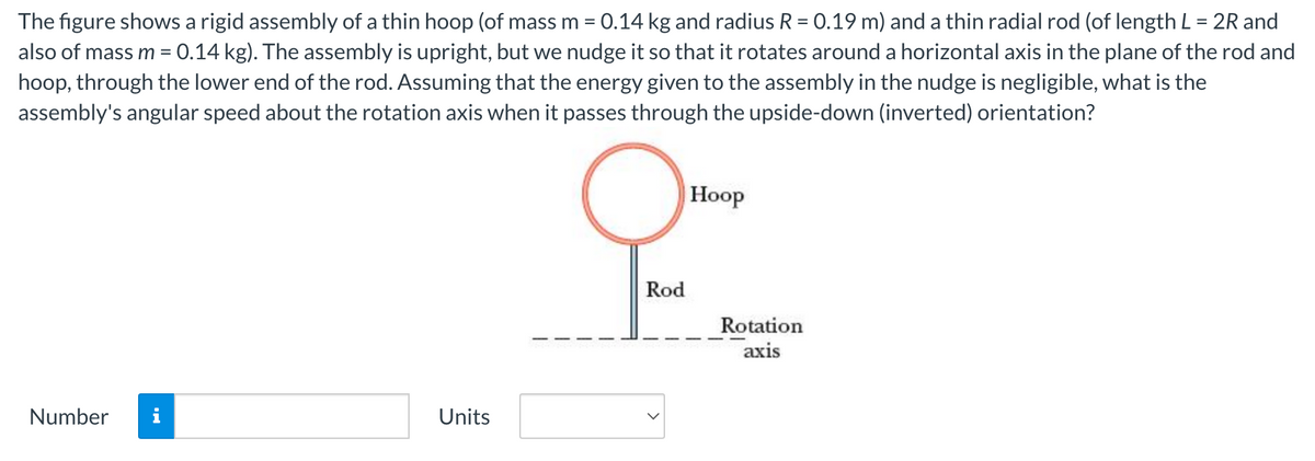 The figure shows a rigid assembly of a thin hoop (of mass m = 0.14 kg and radius R = 0.19 m) and a thin radial rod (of length L = 2R and
also of mass m = 0.14 kg). The assembly is upright, but we nudge it so that it rotates around a horizontal axis in the plane of the rod and
hoop, through the lower end of the rod. Assuming that the energy given to the assembly in the nudge is negligible, what is the
assembly's angular speed about the rotation axis when it passes through the upside-down (inverted) orientation?
Number i
Units
O
Rod
Hoop
Rotation
axis