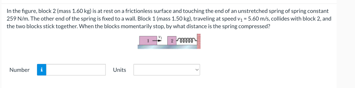 In the figure, block 2 (mass 1.60 kg) is at rest on a frictionless surface and touching the end of an unstretched spring of spring constant
259 N/m. The other end of the spring is fixed to a wall. Block 1 (mass 1.50 kg), traveling at speed v₁ = 5.60 m/s, collides with block 2, and
the two blocks stick together. When the blocks momentarily stop, by what distance is the spring compressed?
Number
Units