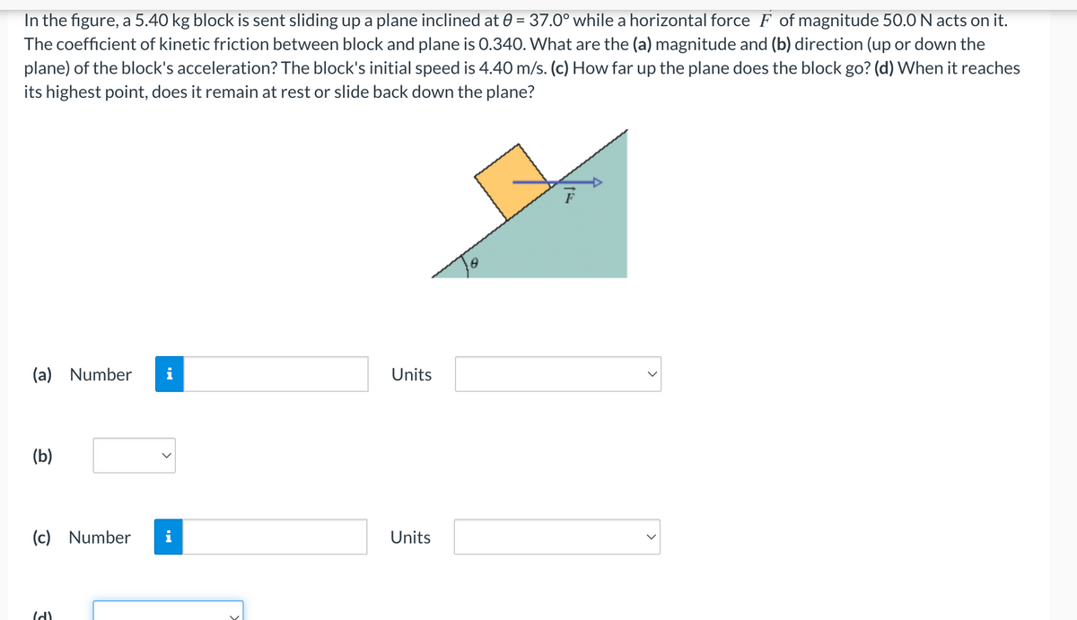 In the figure, a 5.40 kg block is sent sliding up a plane inclined at 0 = 37.0° while a horizontal force F of magnitude 50.0 N acts on it.
The coefficient of kinetic friction between block and plane is 0.340. What are the (a) magnitude and (b) direction (up or down the
plane) of the block's acceleration? The block's initial speed is 4.40 m/s. (c) How far up the plane does the block go? (d) When it reaches
its highest point, does it remain at rest or slide back down the plane?
(a) Number i
Units
(b)
(c) Number
Units
(d)