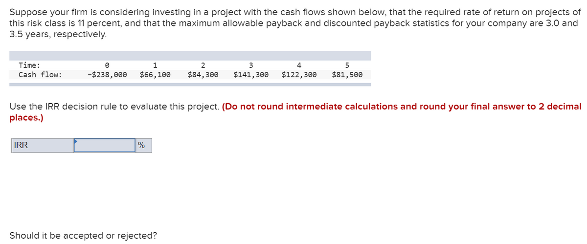 Suppose your firm is considering investing in a project with the cash flows shown below, that the required rate of return on projects of
this risk class is 11 percent, and that the maximum allowable payback and discounted payback statistics for your company are 3.0 and
3.5 years, respectively.
Time:
1
2
Cash flow:
-$238,000
$66,100
$84,300
$141,300
$122,300
$81,500
Use the IRR decision rule to evaluate this project. (Do not round intermediate calculations and round your final answer to 2 decimal
places.)
IRR
%
Should it be accepted or rejected?
