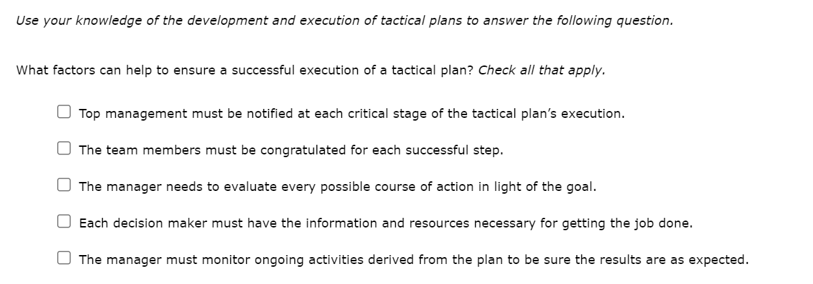Use your knowledge of the development and execution of tactical plans to answer the following question.
What factors can help to ensure a successful execution of a tactical plan? Check all that apply.
Top management must be notified at each critical stage of the tactical plan's execution.
The team members must be congratulated for each successful step.
The manager needs to evaluate every possible course of action in light of the goal.
Each decision maker must have the information and resources necessary for getting the job done.
The manager must monitor ongoing activities derived from the plan to be sure the results are as expected.