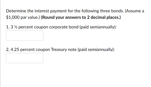 Determine the interest payment for the following three bonds. (Assume a
$1,000 par value.) (Round your answers to 2 decimal places.)
1. 3 % percent coupon corporate bond (paid semiannually):
2. 4.25 percent coupon Treasury note (paid semiannually):
