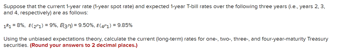 Suppose that the current 1-year rate (1-year spot rate) and expected 1-year T-bill rates over the following three years (i.e., years 2, 3,
and 4, respectively) are as follows:
1R1 = 8%, E(2r1) = 9%, E(31) = 9.50%, E(4r1) = 9.85%
Using the unbiased expectations theory, calculate the current (long-term) rates for one-, two-, three-, and four-year-maturity Treasury
securities. (Round your answers to 2 decimal places.)
