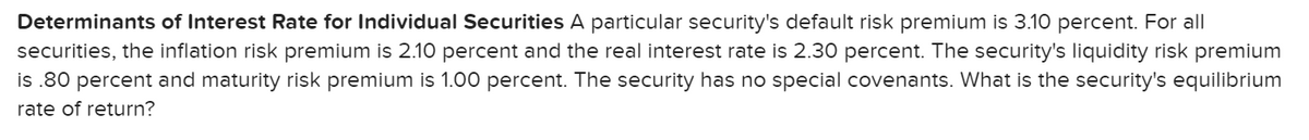 Determinants of Interest Rate for Individual Securities A particular security's default risk premium is 3.10 percent. For all
securities, the inflation risk premium is 2.10 percent and the real interest rate is 2.30 percent. The security's liquidity risk premium
is .80 percent and maturity risk premium is 1.00 percent. The security has no special covenants. What is the security's equilibrium
rate of return?
