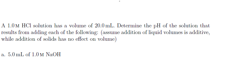 A 1.0m HCl solution has a volume of 20.0 mL. Determine the pH of the solution that
results from adding each of the following: (assume addition of liquid volumes is additive,
while addition of solids has no effect on volume)
a. 5.0 mL of 1.0 m NaOH
