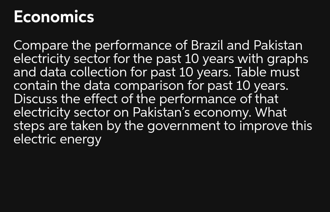 Economics
Compare the performance of Brazil and Pakistan
electricity sector for the past 10 years with graphs
and data collection for past 10 years. Table must
contain the data comparison for past 10 years.
Discuss the effect of the performance of that
electricity sector on Pakistan's economy. What
steps are taken by the government to improve this
electric energy
