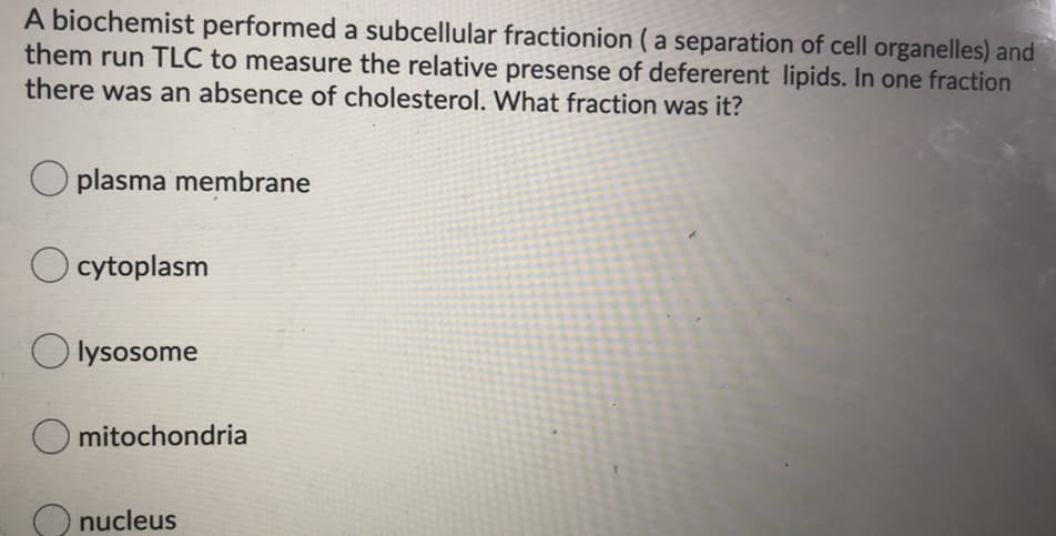 A biochemist performed a subcellular fractionion ( a separation of cell organelles) and
them run TLC to measure the relative presense of defererent lipids. In one fraction
there was an absence of cholesterol. What fraction was it?
O plasma membrane
O cytoplasm
O lysosome
mitochondria
O nucleus

