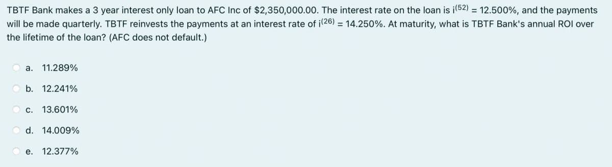 TBTF Bank makes a 3 year interest only loan to AFC Inc of $2,350,000.00. The interest rate on the loan is i(52) = 12.500%, and the payments
will be made quarterly. TBTF reinvests the payments at an interest rate of i(26) = 14.250%. At maturity, what is TBTF Bank's annual ROI over
the lifetime of the loan? (AFC does not default.)
a. 11.289%
b. 12.241%
C. 13.601%
d. 14.009%
e. 12.377%