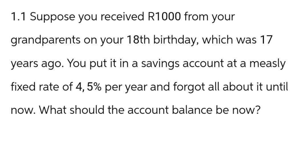 1.1 Suppose you received R1000 from your
grandparents on your 18th birthday, which was 17
years ago. You put it in a savings account at a measly
fixed rate of 4,5% per year and forgot all about it until
now. What should the account balance be now?