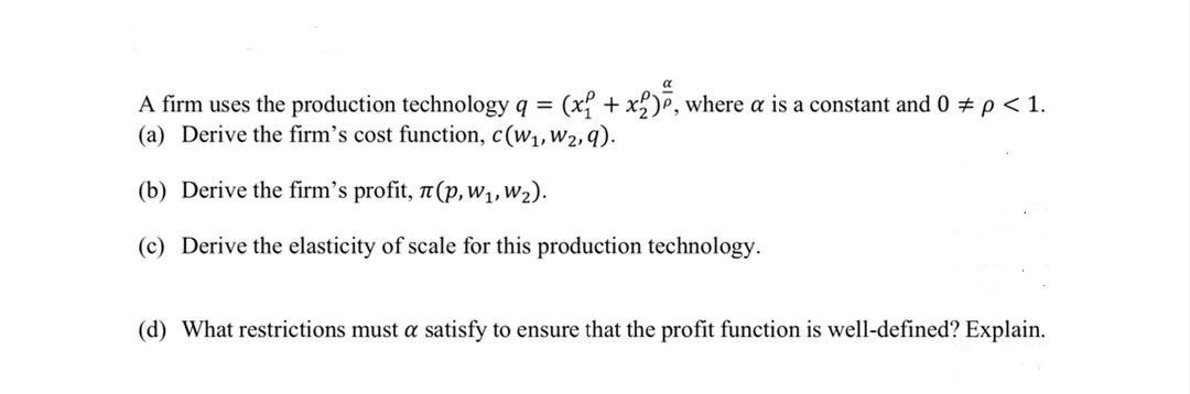 A firm uses the production technology q = (x{ + xP, where a is a constant and 0 # p< 1.
(a) Derive the firm's cost function, c(w1,W2,9).
(b) Derive the firm's profit, 7(p,w1,w2).
(c) Derive the elasticity of scale for this production technology.
(d) What restrictions must a satisfy to ensure that the profit function is well-defined? Explain.
