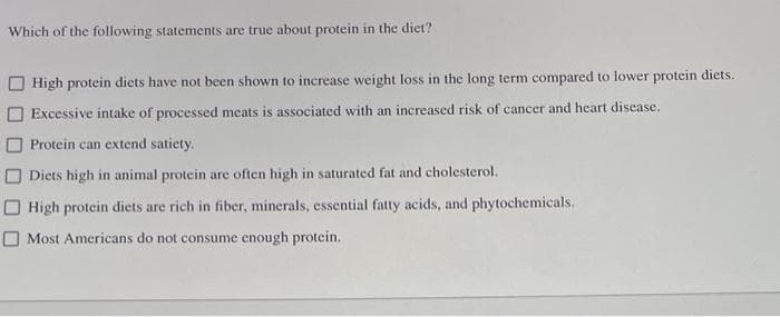 Which of the following statements are true about protein in the diet?
High protein diets have not been shown to increase weight loss in the long term compared to lower protein dicts.
Excessive intake of processed meats is associated with an increased risk of cancer and heart disease.
Protein can extend satiety.
Diets high in animal protein are often high in saturated fat and cholesterol.
High protein diets are rich in fiber, minerals, essential fatty acids, and phytochemicals.
Most Americans do not consume enough protein.